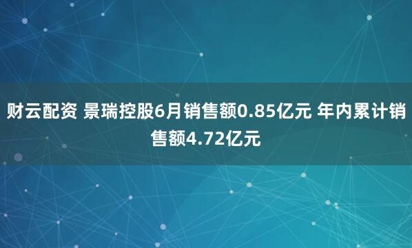 财云配资 景瑞控股6月销售额0.85亿元 年内累计销售额4.72亿元