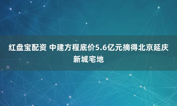 红盘宝配资 中建方程底价5.6亿元摘得北京延庆新城宅地