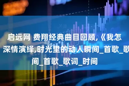 启远网 费翔经典曲目回顾,《我怎么哭了》深情演绎,时光里的动人瞬间_首歌_歌词_时间