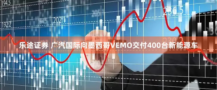 乐途证券 广汽国际向墨西哥VEMO交付400台新能源车