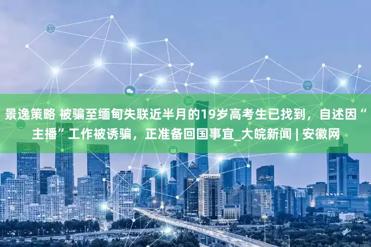 景逸策略 被骗至缅甸失联近半月的19岁高考生已找到，自述因“主播”工作被诱骗，正准备回国事宜_大皖新闻 | 安徽网
