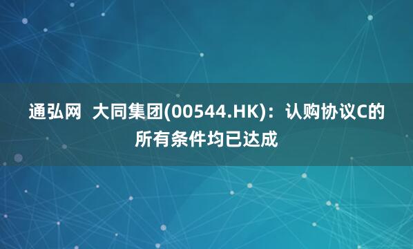 通弘网  大同集团(00544.HK)：认购协议C的所有条件均已达成