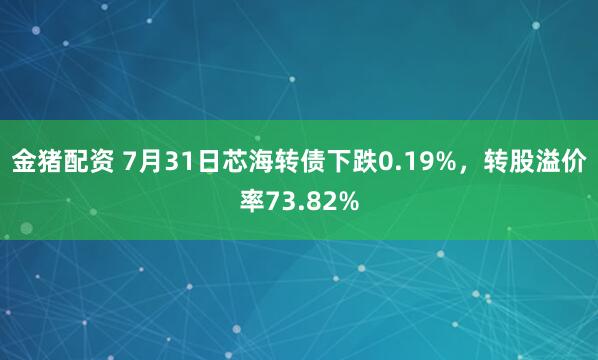 金猪配资 7月31日芯海转债下跌0.19%，转股溢价率73.82%