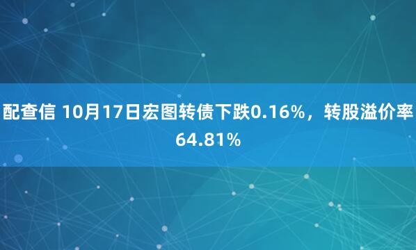 配查信 10月17日宏图转债下跌0.16%，转股溢价率64.81%