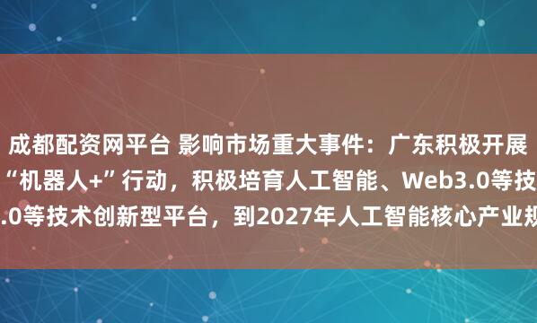 成都配资网平台 影响市场重大事件：广东积极开展“人工智能+”行动、“机器人+”行动，积极培育人工智能、Web3.0等技术创新型平台，到2027年人工智能核心产业规模超过4400亿元