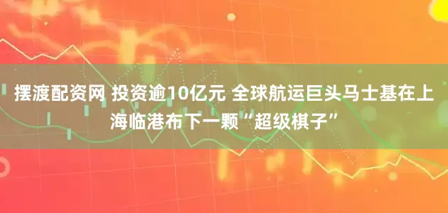 摆渡配资网 投资逾10亿元 全球航运巨头马士基在上海临港布下一颗“超级棋子”