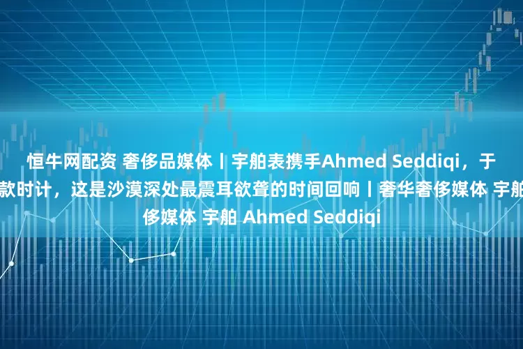 恒牛网配资 奢侈品媒体丨宇舶表携手Ahmed Seddiqi，于迪拜钟表周祭出两款时计，这是沙漠深处最震耳欲聋的时间回响丨奢华奢侈媒体 宇舶 Ahmed Seddiqi