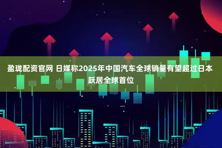 盈珑配资官网 日媒称2025年中国汽车全球销量有望超过日本 跃居全球首位