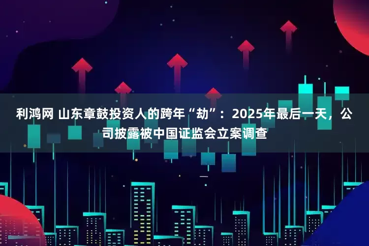 利鸿网 山东章鼓投资人的跨年“劫”：2025年最后一天，公司披露被中国证监会立案调查