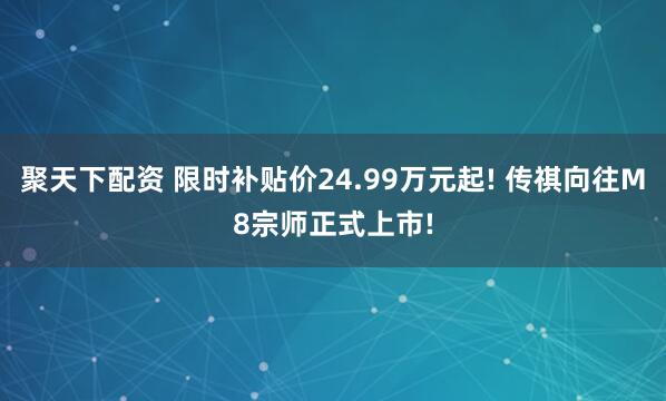 聚天下配资 限时补贴价24.99万元起! 传祺向往M8宗师正式上市!