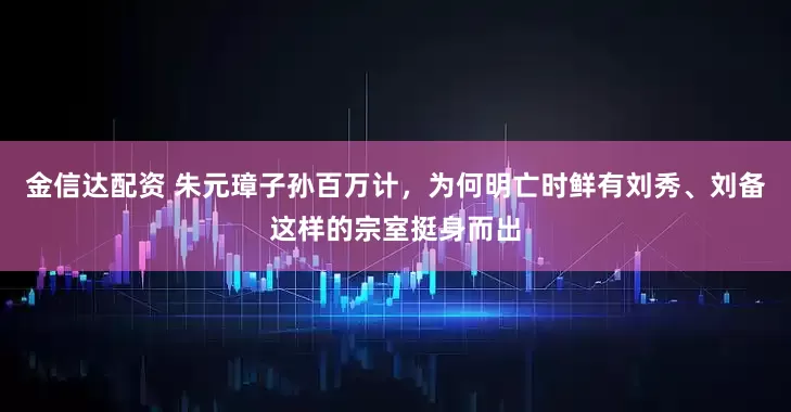金信达配资 朱元璋子孙百万计，为何明亡时鲜有刘秀、刘备这样的宗室挺身而出